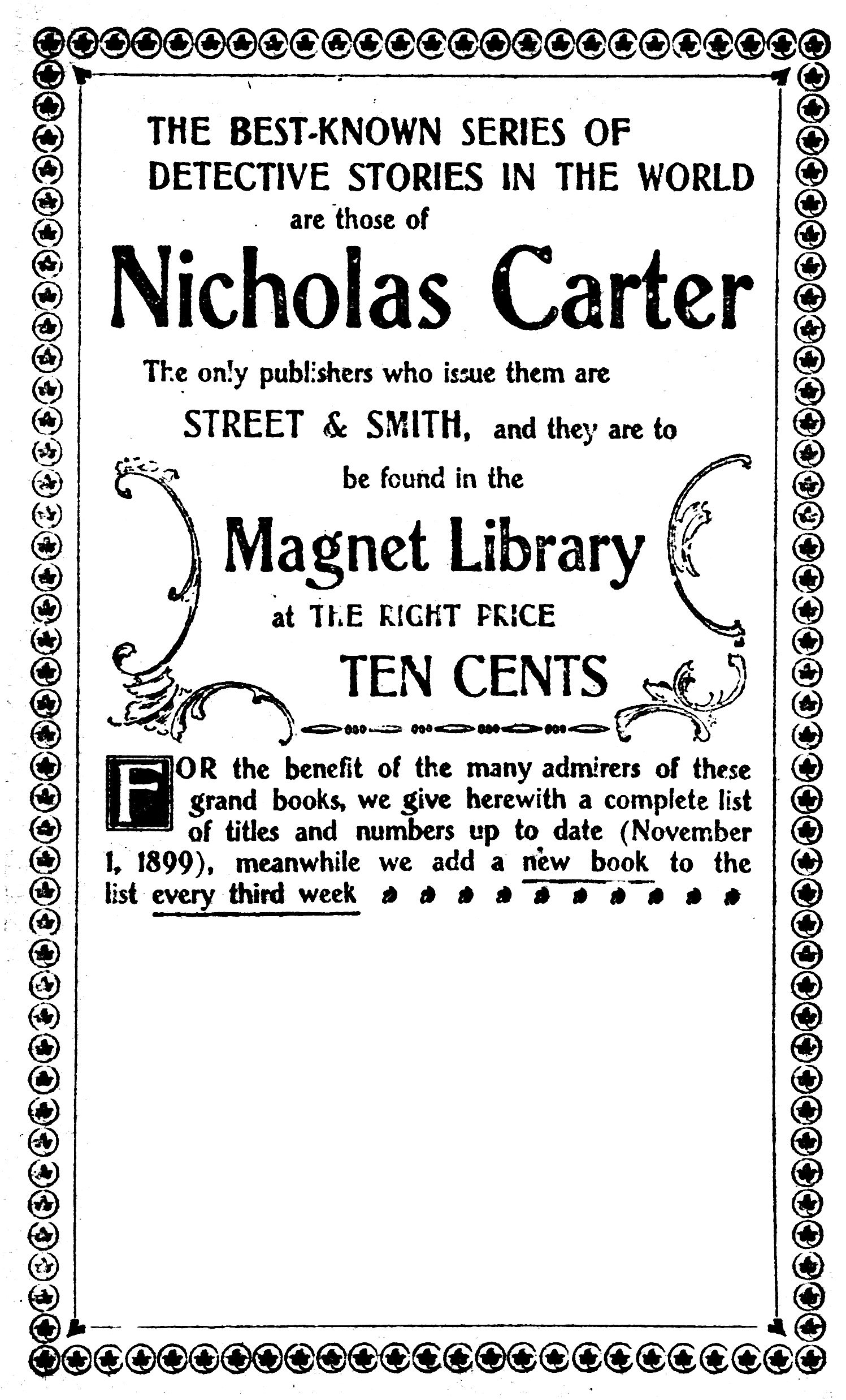 THE BEST-KNOWN SERIES OF     DETECTIVE STORIES IN THE WORLD     are those of     Nicholas Carter  The only publishers who issue them are STREET & SMITH, and they are to be found in the  Magnet Library  at THE RIGHT PRICE  TEN CENTS   For the benefit of the many admirers of these grand books, we give herewith a complete list of titles and numbers up to date (November 1, 1899), meanwhile we add a new book to the list every third week